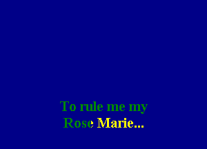 To rule me my
Rose Marie...