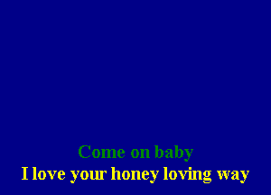 Come on baby
I love your honey loving way