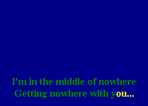 I'm in the middle of nowhere
Getting nowhere With you...