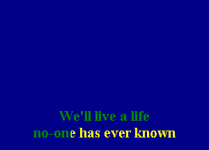 We'll live a life
no-one has ever known