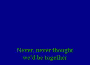 N ever, never thought
we'd be together
