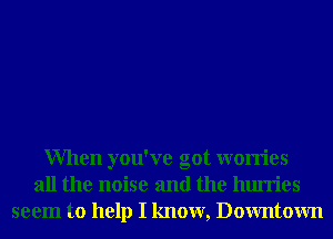 When you've got worries
all the noise and the hurries
seem to help I know, Downtown