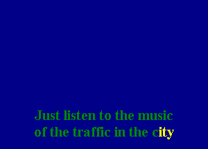 Just listen to the music
of the traffic in the city