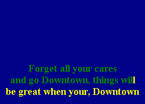 Forget all your cares
and g0 Downtown, things will
be great When your, Downtown