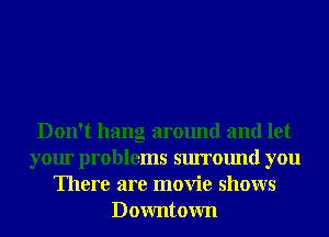 Don't hang around and let
your problems surround you
There are movie shows
Downtown