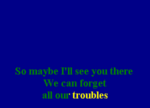 So maybe I'll see you there
We can forget
all our troubles