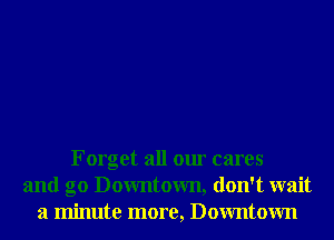 Forget all our cares
and g0 Downtown, don't wait
a minute more, Downtown