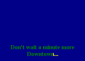 Don't wait a minute more
Downtown...