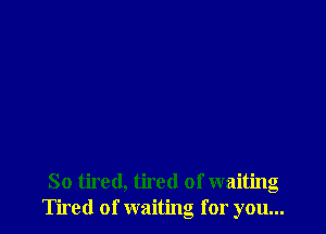 So tired, tired of waiting
Tired of waiting for you...