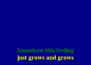 Somehow this feeling
just grows and grows