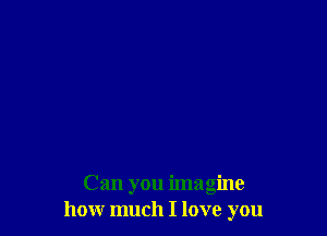 Can you imagine
how much I love you