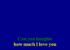 Can you imagine
how much I love you