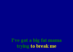 I've got a big fat mama
trying to break me