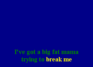 I've got a big fat mama
trying to break me