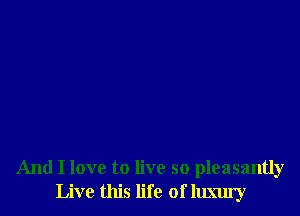 And I love to live so pleasantly
Live this life of llmu'y