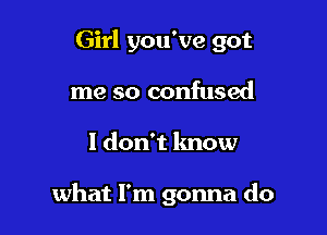 Girl you've got
me so confused

I don't know

what I'm gonna do