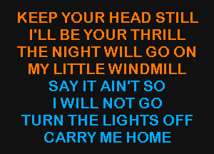 KEEP YOUR HEAD STILL
I'LL BEYOURTHRILL
THE NIGHTWILL GO ON
MY LITI'LEWINDMILL
SAY IT AIN'T SO
IWILL NOT G0
TURN THE LIGHTS OFF
CARRY ME HOME