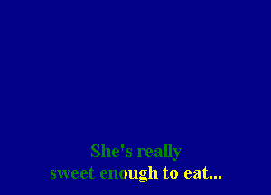 She's really
sweet enough to eat...