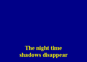 The night time
shadows disappear