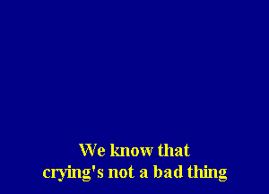 We know that
crying's not a bad thing