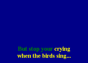 But stop your crying
when the birds sing...