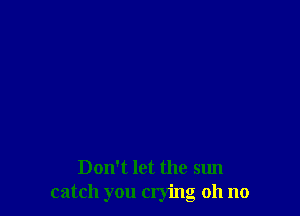 Don't let the sun
catch you crying oh no