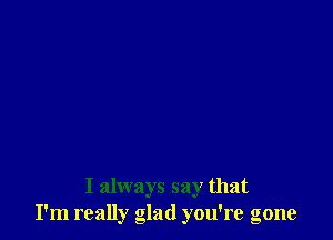 I always say that
I'm really glad you're gone