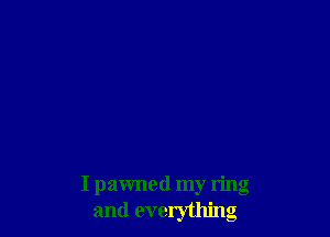 I pawned my ring
and everything