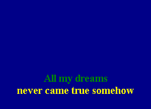 All my dreams
never came tme somehow