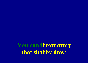 You can throw away
that shabby dress