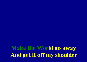 Make the W orld go away
And get it off my shoulder