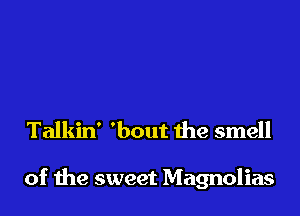 Talkin' 'bout 1he smell

of the sweet Magnolias