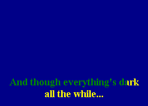 And though everything's dark
all the while...