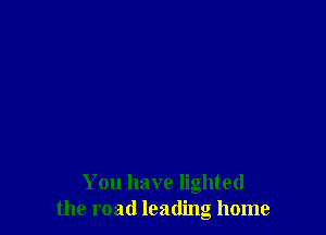 You have lighted
the road leading home