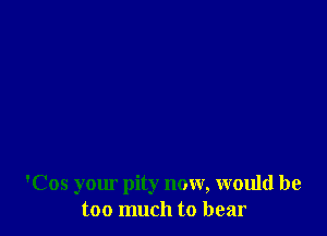 'Cos your pity now, would be
too much to bear