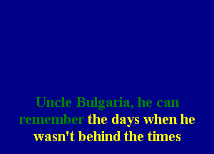 Uncle Bulgaria, he can

remember the days When he
wasn't behind the times