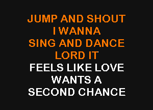 JUMP AND SHOUT
IWANNA
SING AND DANCE
LORD IT
FEELS LIKE LOVE
WANTS A

SECOND CHANCE l