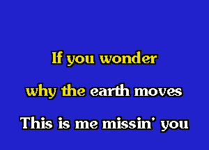 If you wonder
why the earth moves

This is me missin' you