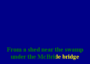 From a shed near the swamp
lmder the McBride bridge