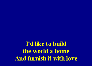 I'd like to build
the world a home
And furnish it with love