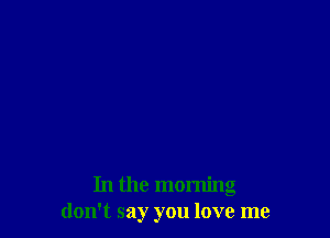 In the morning
don't say you love me