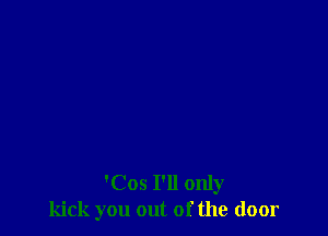 'Cos I'll only
kick you out of the door