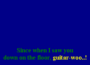 Since when I saw you
down on the floor, guitar-woo..!