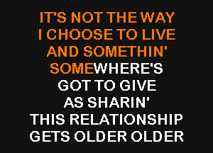 IT'S NOT THE WAY
I CHOOSE TO LIVE
AND SOMETHIN'
SOMEWHERE'S
GOT TO GIVE
AS SHARIN'
THIS RELATIONSHIP
GETS OLDER OLDER