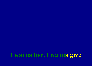 I wanna live, I wanna give
