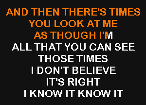 AND TH EN TH ERE'S TIMES
YOU LOOK AT ME
AS THOUGH I'M
ALL THAT YOU CAN SEE
THOSETIMES
I DON'T BELIEVE
IT'S RIGHT
I KNOW IT KNOW IT