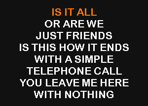 IS IT ALL
OR AREWE
JUST FRIENDS
IS THIS HOW IT ENDS
WITH ASIMPLE
TELEPHONE CALL

YOU LEAVE ME HERE
WITH NOTHING l