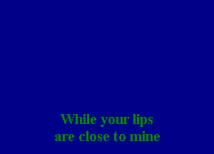 While your lips
are close to mine