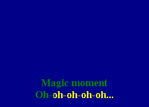 Magic moment
Oh-oh-oh-oh-oh...