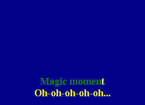 Magic moment
Oh-oh-oh-oh-oh...